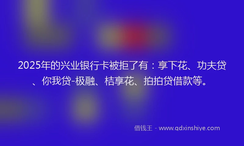 2025年的兴业银行卡被拒了有：享下花、功夫贷、你我贷-极融、桔享花、拍拍贷借款等。