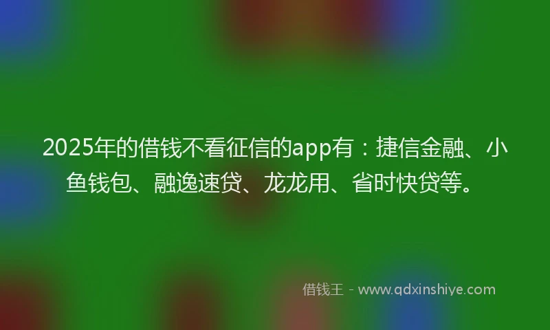 2025年的借钱不看征信的app有：捷信金融、小鱼钱包、融逸速贷、龙龙用、省时快贷等。