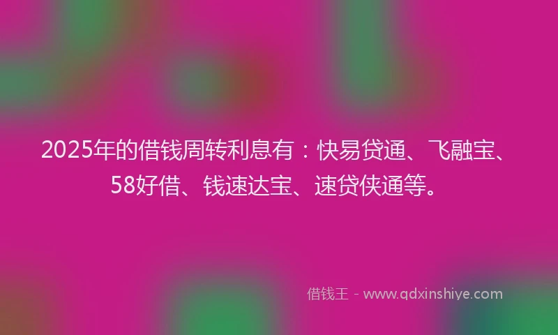 2025年的借钱周转利息有：快易贷通、飞融宝、58好借、钱速达宝、速贷侠通等。