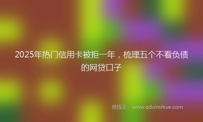 2025年热门信用卡被拒一年，梳理五个不看负债的网贷口子