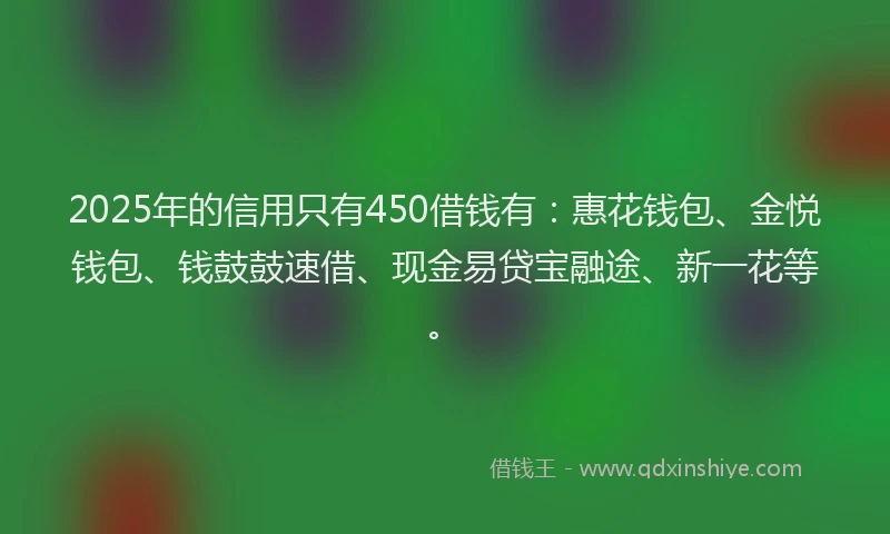 2025年的信用只有450借钱有：惠花钱包、金悦钱包、钱鼓鼓速借、现金易贷宝融途、新一花等。