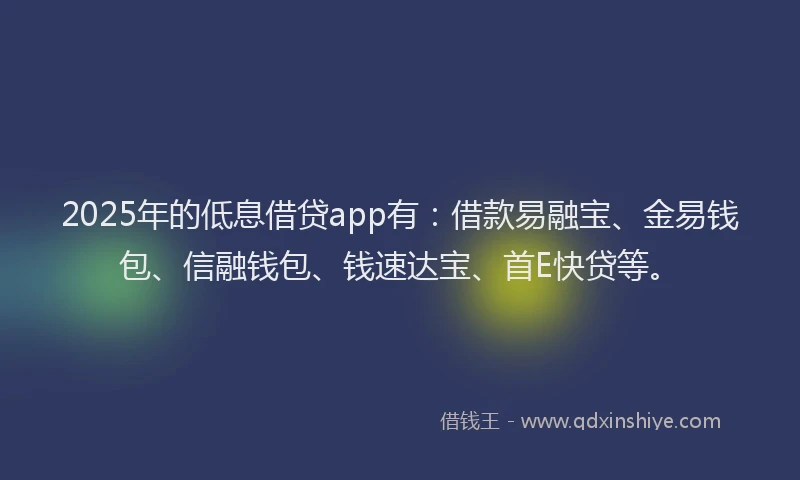 2025年的低息借贷app有：借款易融宝、金易钱包、信融钱包、钱速达宝、首E快贷等。