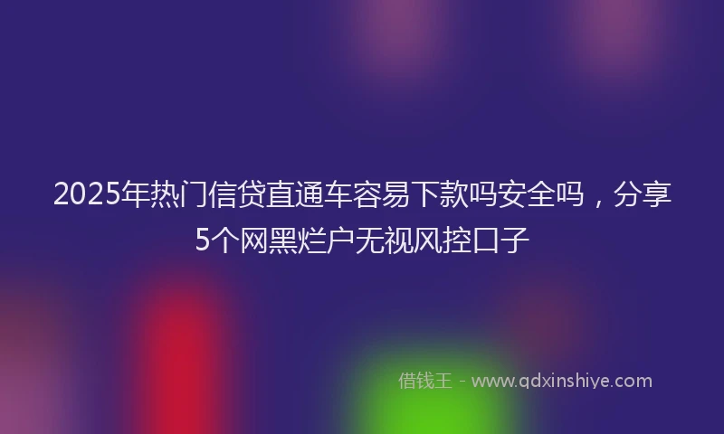 2025年热门信贷直通车容易下款吗安全吗，分享5个网黑烂户无视风控口子