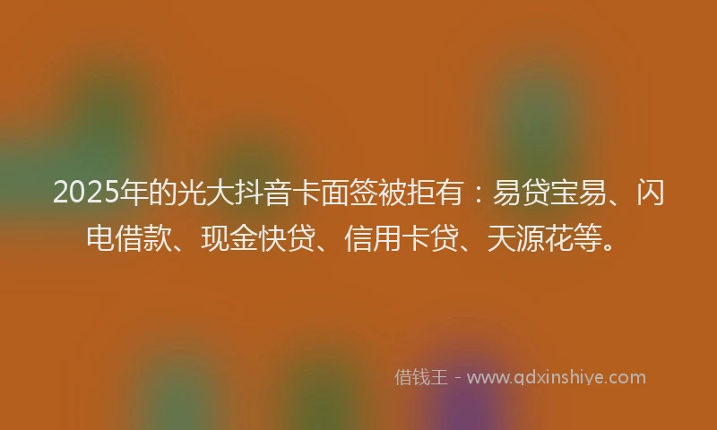 2025年的光大抖音卡面签被拒有：易贷宝易、闪电借款、现金快贷、信用卡贷、天源花等。