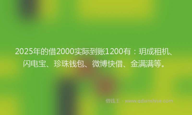 2025年的借2000实际到账1200有：玥成租机、闪电宝、珍珠钱包、微博快借、金满满等。