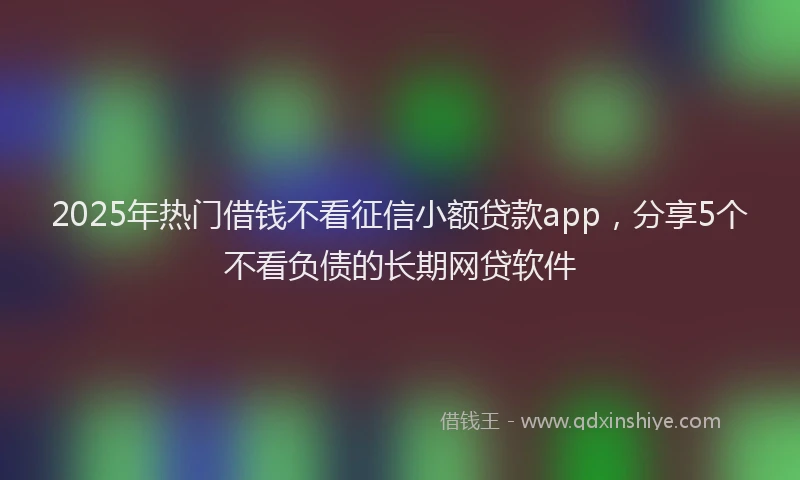 2025年热门借钱不看征信小额贷款app，分享5个不看负债的长期网贷软件