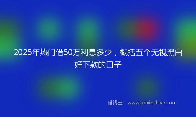 2025年热门借50万利息多少，概括五个无视黑白好下款的口子