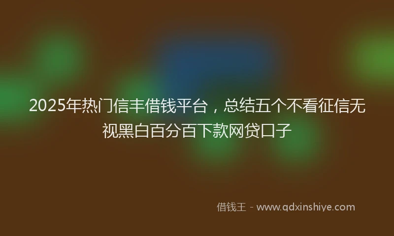 2025年热门信丰借钱平台，总结五个不看征信无视黑白百分百下款网贷口子
