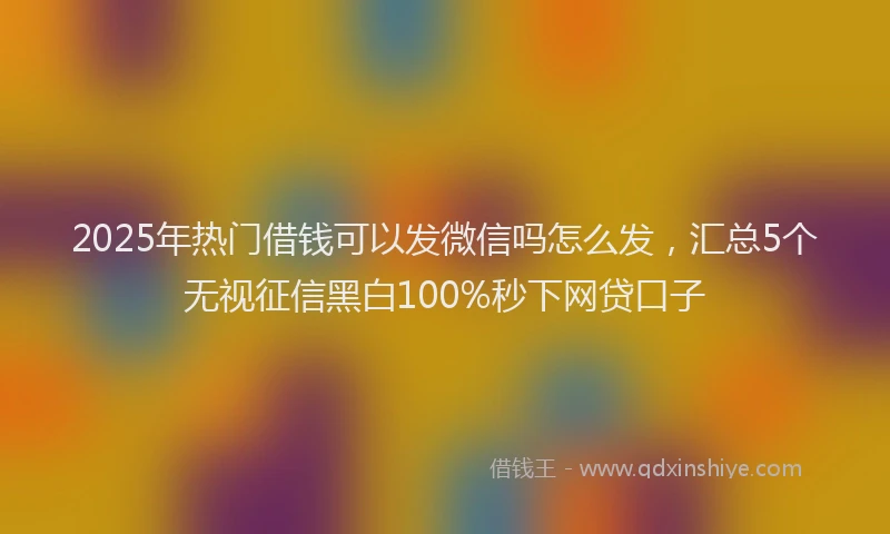2025年热门借钱可以发微信吗怎么发，汇总5个无视征信黑白100%秒下网贷口子