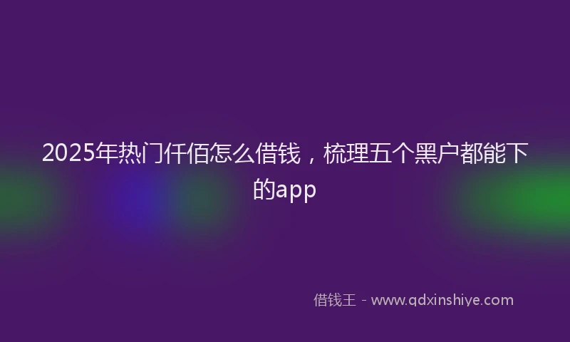 2025年热门仟佰怎么借钱，梳理五个黑户都能下的app
