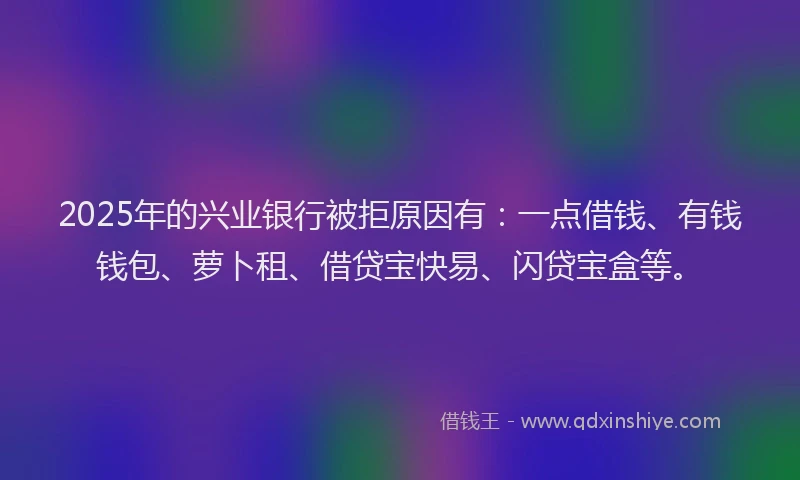 2025年的兴业银行被拒原因有：一点借钱、有钱钱包、萝卜租、借贷宝快易、闪贷宝盒等。