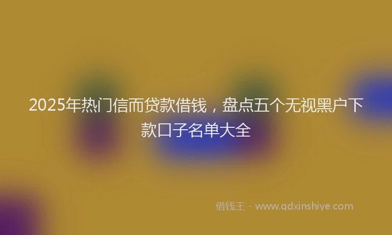 2025年热门信而贷款借钱，盘点五个无视黑户下款口子名单大全