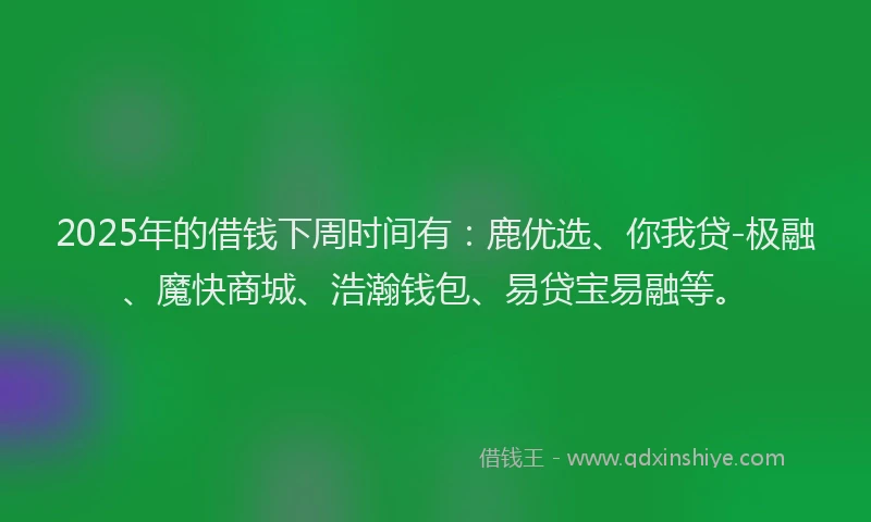 2025年的借钱下周时间有：鹿优选、你我贷-极融、魔快商城、浩瀚钱包、易贷宝易融等。
