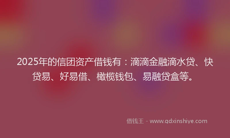 2025年的信团资产借钱有：滴滴金融滴水贷、快贷易、好易借、橄榄钱包、易融贷盒等。