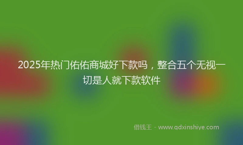 2025年热门佑佑商城好下款吗，整合五个无视一切是人就下款软件