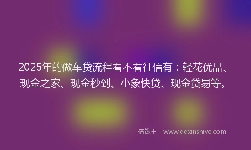 2025年的做车贷流程看不看征信有：轻花优品、现金之家、现金秒到、小象快贷、现金贷易等。