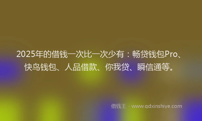 2025年的借钱一次比一次少有：畅贷钱包Pro、快鸟钱包、人品借款、你我贷、瞬信通等。