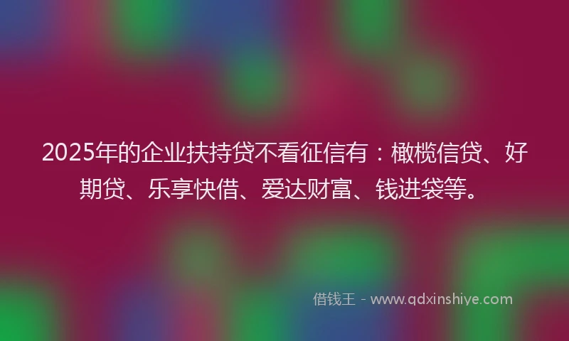 2025年的企业扶持贷不看征信有：橄榄信贷、好期贷、乐享快借、爱达财富、钱进袋等。