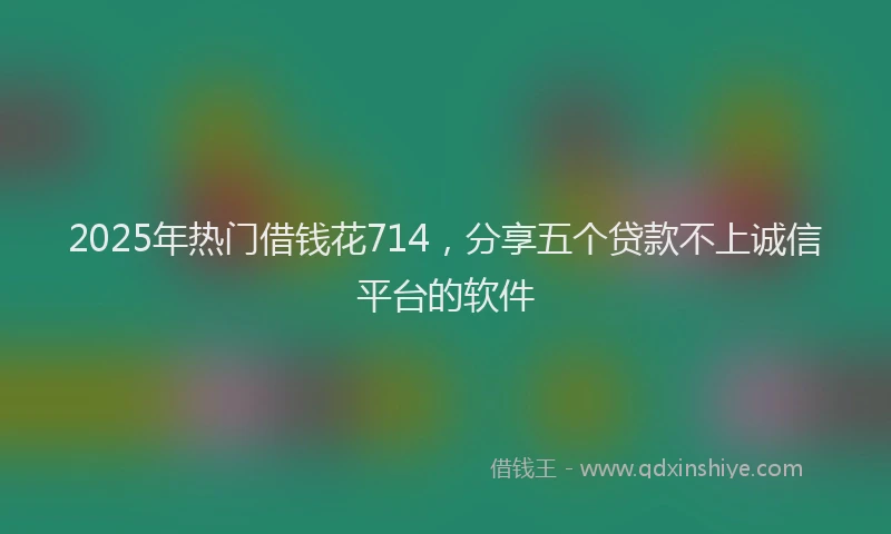 2025年热门借钱花714，分享五个贷款不上诚信平台的软件