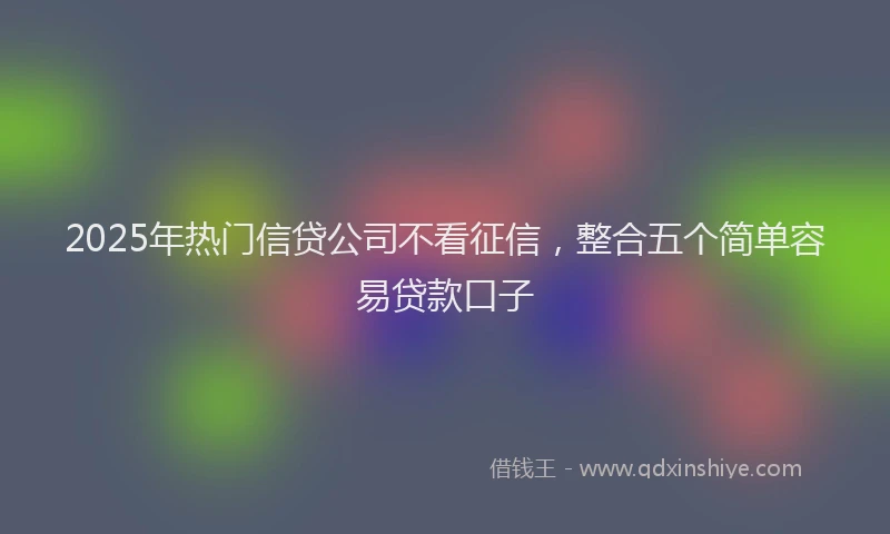 2025年热门信贷公司不看征信，整合五个简单容易贷款口子