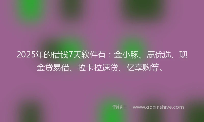 2025年的借钱7天软件有：金小豚、鹿优选、现金贷易借、拉卡拉速贷、亿享购等。