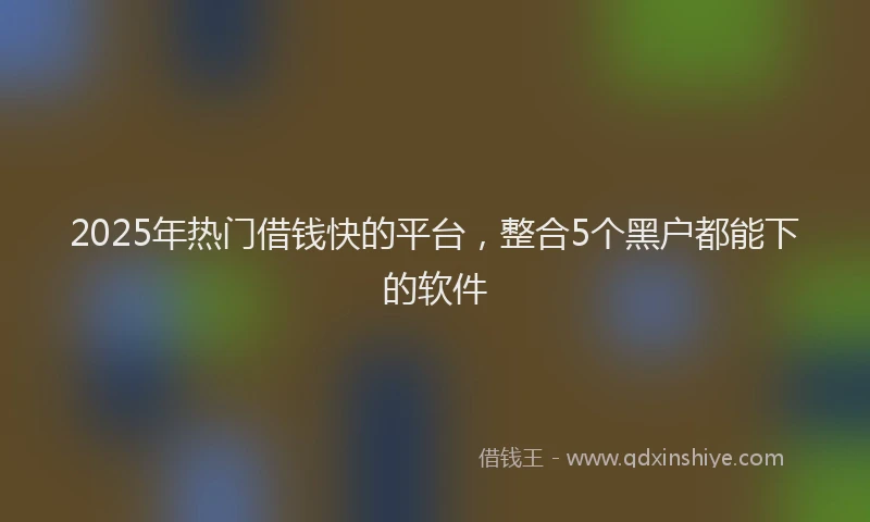 2025年热门借钱快的平台，整合5个黑户都能下的软件