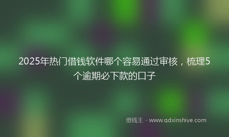 2025年热门借钱软件哪个容易通过审核，梳理5个逾期必下款的口子