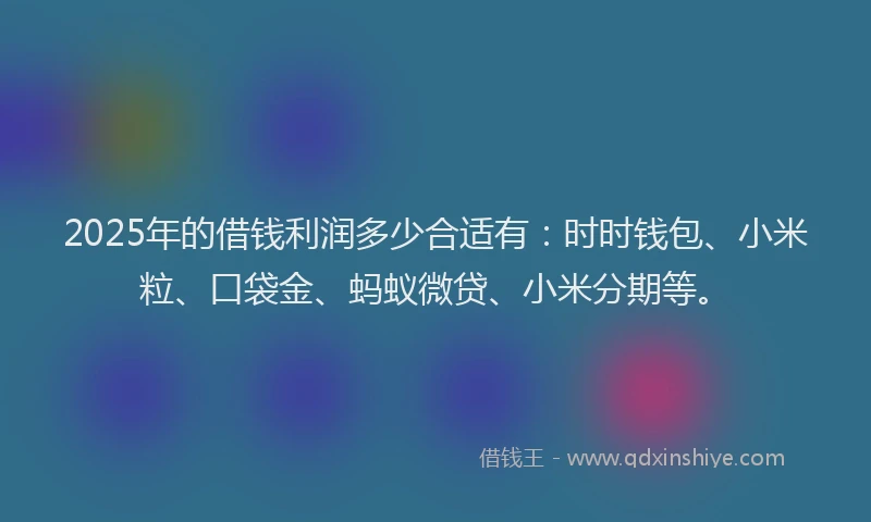 2025年的借钱利润多少合适有：时时钱包、小米粒、口袋金、蚂蚁微贷、小米分期等。