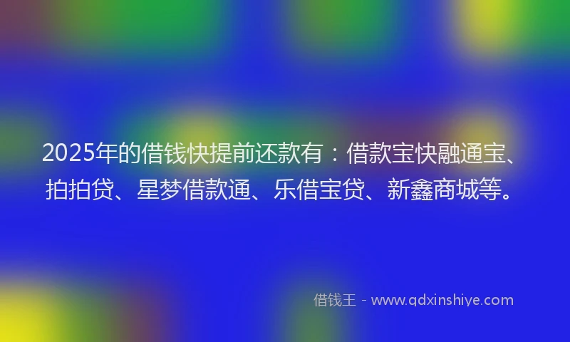 2025年的借钱快提前还款有：借款宝快融通宝、拍拍贷、星梦借款通、乐借宝贷、新鑫商城等。