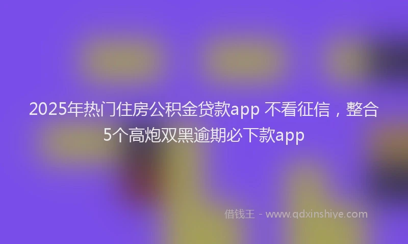 2025年热门住房公积金贷款app 不看征信，整合5个高炮双黑逾期必下款app