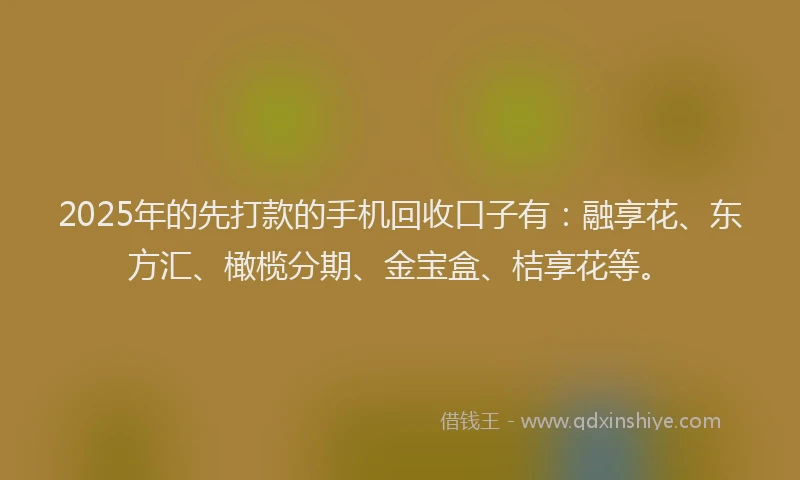 2025年的先打款的手机回收口子有：融享花、东方汇、橄榄分期、金宝盒、桔享花等。