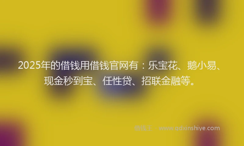2025年的借钱用借钱官网有：乐宝花、鹅小易、现金秒到宝、任性贷、招联金融等。