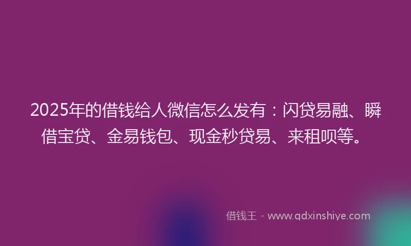 2025年的借钱给人微信怎么发有：闪贷易融、瞬借宝贷、金易钱包、现金秒贷易、来租呗等。