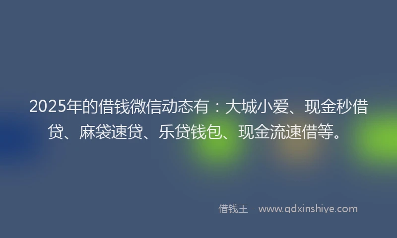 2025年的借钱微信动态有：大城小爱、现金秒借贷、麻袋速贷、乐贷钱包、现金流速借等。