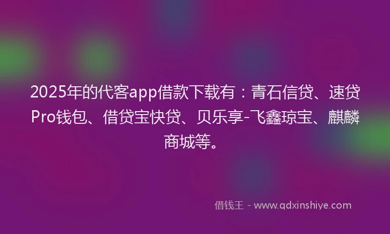 2025年的代客app借款下载有：青石信贷、速贷Pro钱包、借贷宝快贷、贝乐享-飞鑫琼宝、麒麟商城等。