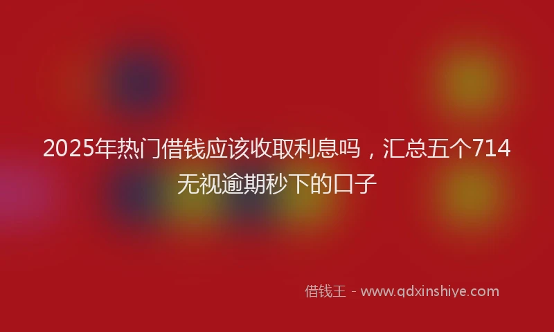 2025年热门借钱应该收取利息吗，汇总五个714无视逾期秒下的口子