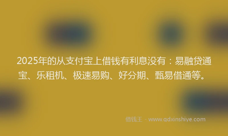 2025年的从支付宝上借钱有利息没有：易融贷通宝、乐租机、极速易购、好分期、甄易借通等。