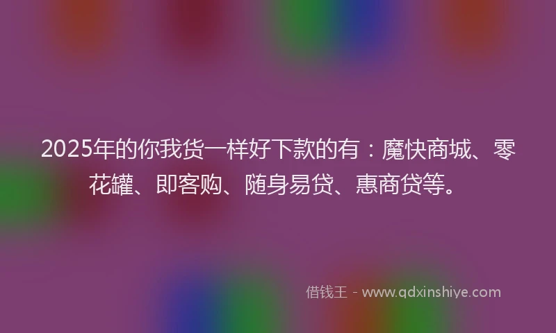 2025年的你我货一样好下款的有：魔快商城、零花罐、即客购、随身易贷、惠商贷等。