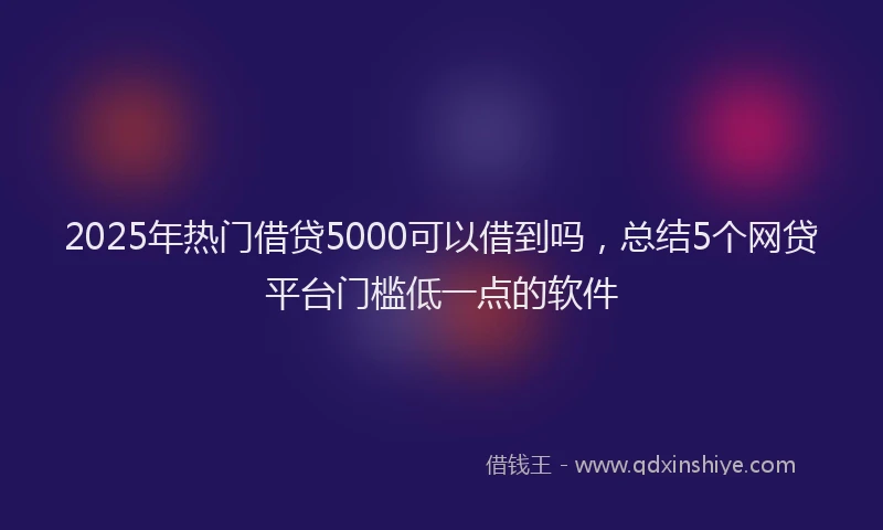 2025年热门借贷5000可以借到吗，总结5个网贷平台门槛低一点的软件