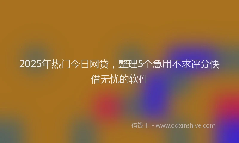 2025年热门今日网贷，整理5个急用不求评分快借无忧的软件