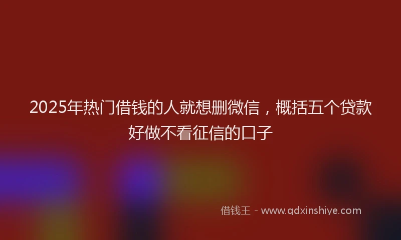 2025年热门借钱的人就想删微信，概括五个贷款好做不看征信的口子