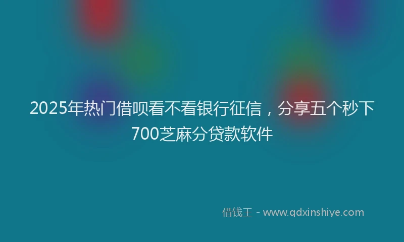 2025年热门借呗看不看银行征信，分享五个秒下700芝麻分贷款软件