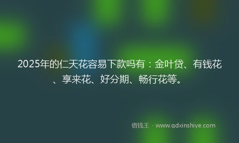 2025年的仁天花容易下款吗有：金叶贷、有钱花、享来花、好分期、畅行花等。