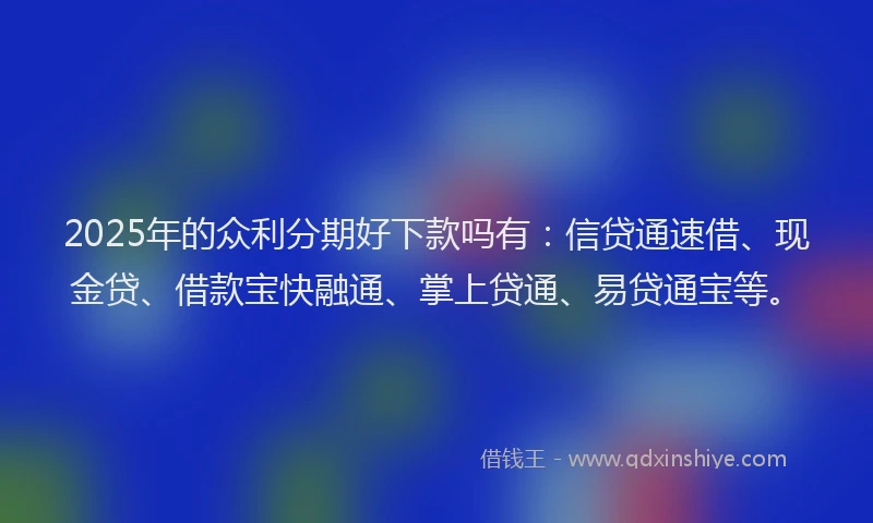 2025年的众利分期好下款吗有：信贷通速借、现金贷、借款宝快融通、掌上贷通、易贷通宝等。