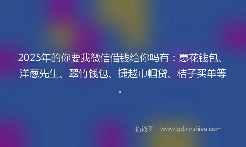 2025年的你要我微信借钱给你吗有：惠花钱包、洋葱先生、翠竹钱包、捷越巾帼贷、桔子买单等。