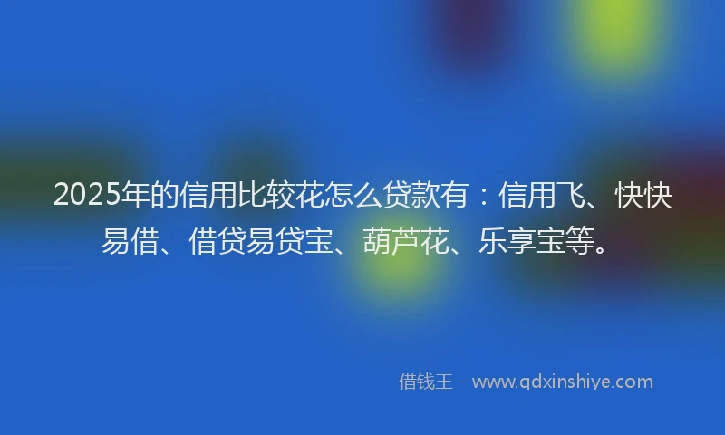 2025年的信用比较花怎么贷款有：信用飞、快快易借、借贷易贷宝、葫芦花、乐享宝等。
