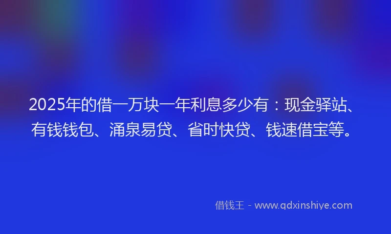 2025年的借一万块一年利息多少有：现金驿站、有钱钱包、涌泉易贷、省时快贷、钱速借宝等。