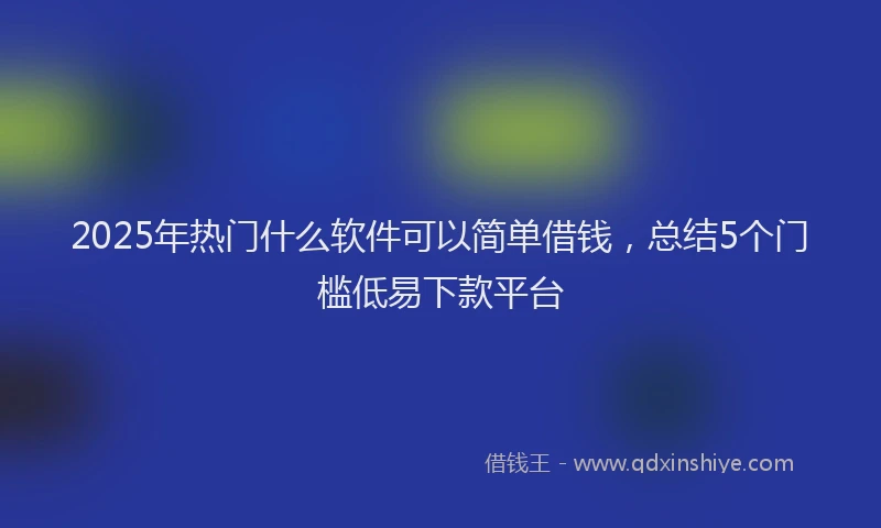 2025年热门什么软件可以简单借钱，总结5个门槛低易下款平台