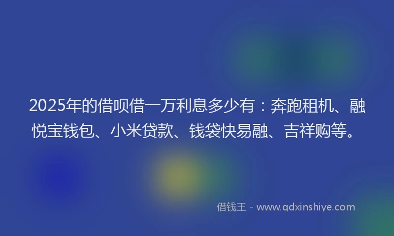 2025年的借呗借一万利息多少有：奔跑租机、融悦宝钱包、小米贷款、钱袋快易融、吉祥购等。