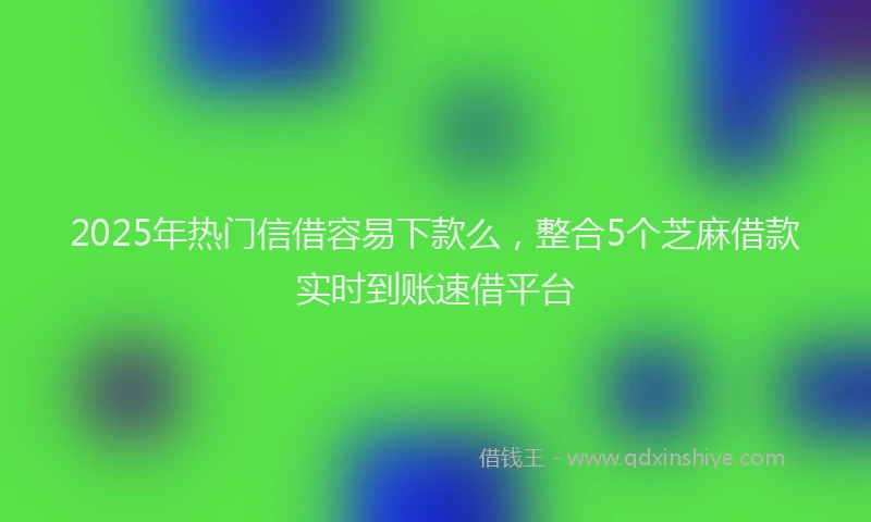 2025年热门信借容易下款么，整合5个芝麻借款实时到账速借平台